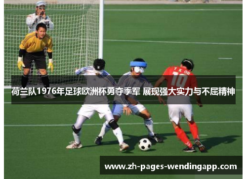 荷兰队1976年足球欧洲杯勇夺季军 展现强大实力与不屈精神 荷兰队1976年足球欧洲杯勇夺季军 展现强大实力与不屈精神