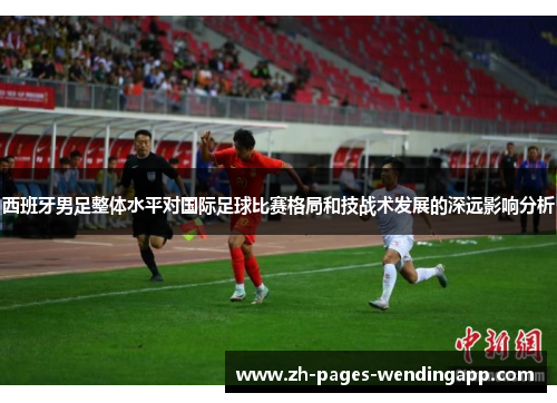 西班牙男足整体水平对国际足球比赛格局和技战术发展的深远影响分析 西班牙男足整体水平对国际足球比赛格局和技战术发展的深远影响分析