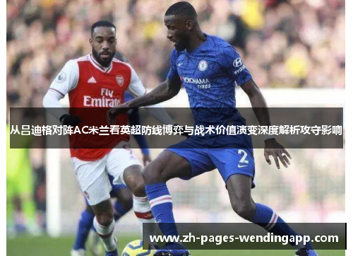 从吕迪格对阵AC米兰看英超防线博弈与战术价值演变深度解析攻守影响 从吕迪格对阵AC米兰看英超防线博弈与战术价值演变深度解析攻守影响